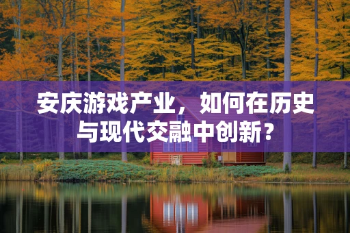 安庆游戏产业，如何在历史与现代交融中创新？