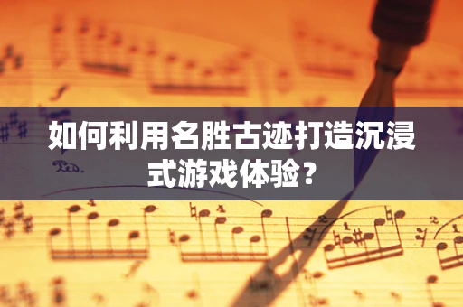 如何利用名胜古迹打造沉浸式游戏体验？