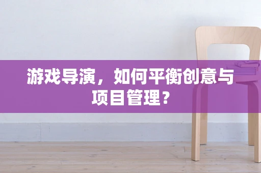 游戏导演，如何平衡创意与项目管理？