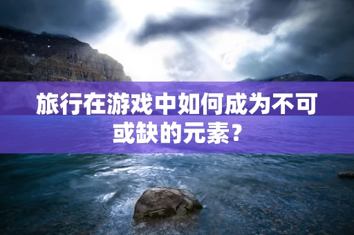 旅行在游戏中如何成为不可或缺的元素？
