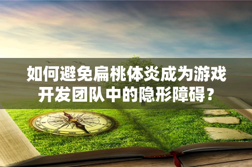 如何避免扁桃体炎成为游戏开发团队中的隐形障碍？