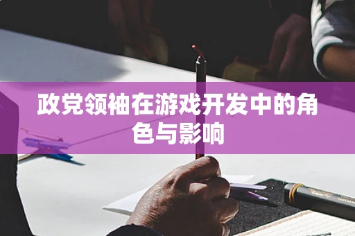 政党领袖在游戏开发中的角色与影响