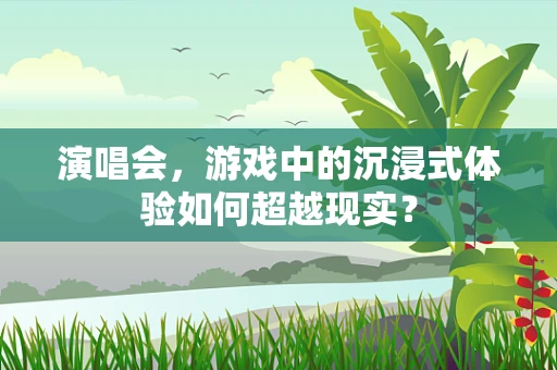 演唱会，游戏中的沉浸式体验如何超越现实？