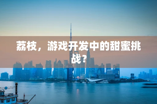 荔枝，游戏开发中的甜蜜挑战？