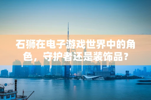 石狮在电子游戏世界中的角色，守护者还是装饰品？