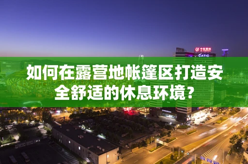 如何在露营地帐篷区打造安全舒适的休息环境？