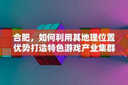 合肥，如何利用其地理位置优势打造特色游戏产业集群？