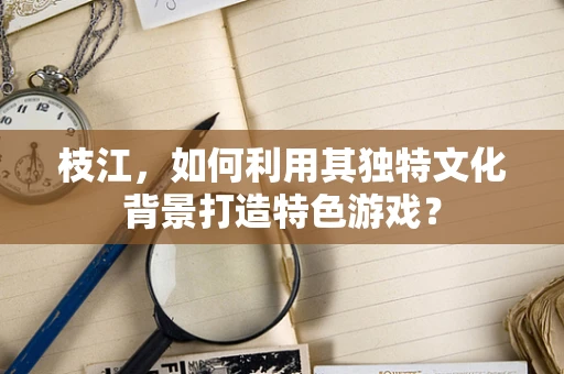 枝江，如何利用其独特文化背景打造特色游戏？