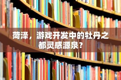 菏泽，游戏开发中的牡丹之都灵感源泉？