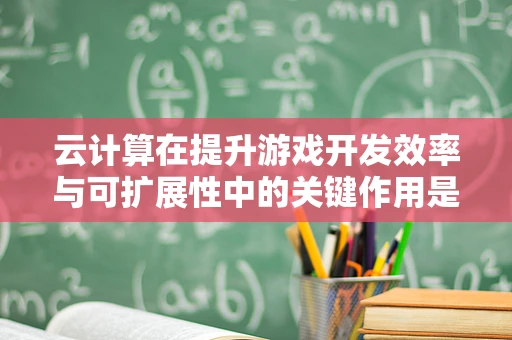 云计算在提升游戏开发效率与可扩展性中的关键作用是什么？