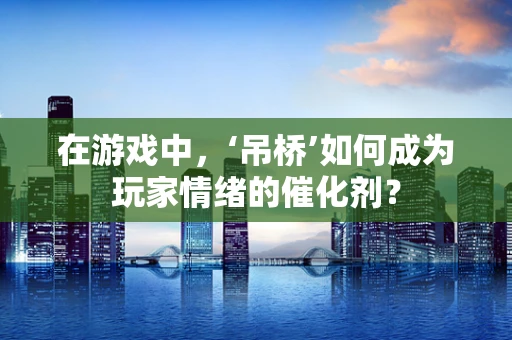 在游戏中，‘吊桥’如何成为玩家情绪的催化剂？