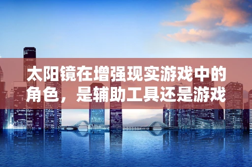 太阳镜在增强现实游戏中的角色，是辅助工具还是游戏元素？
