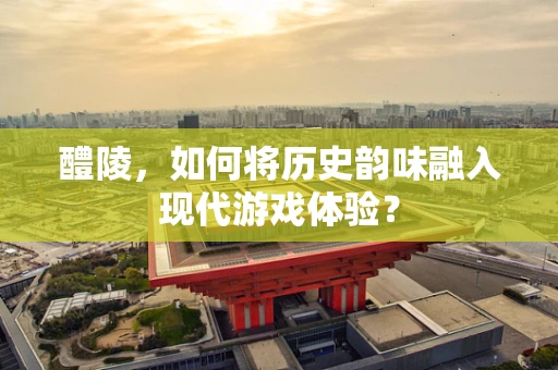 醴陵，如何将历史韵味融入现代游戏体验？