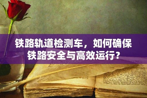 铁路轨道检测车，如何确保铁路安全与高效运行？