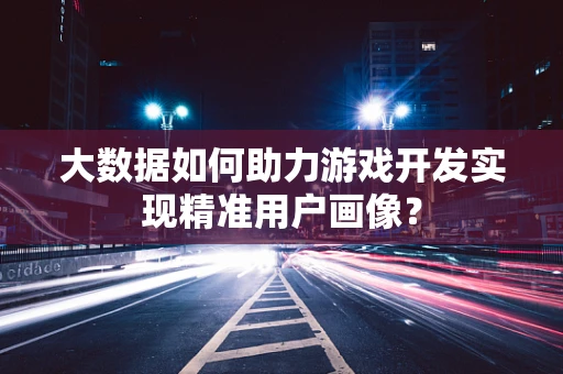 大数据如何助力游戏开发实现精准用户画像？