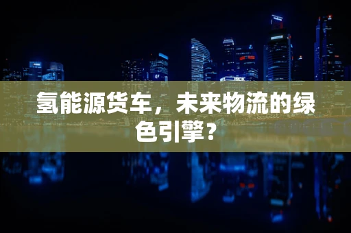 氢能源货车，未来物流的绿色引擎？